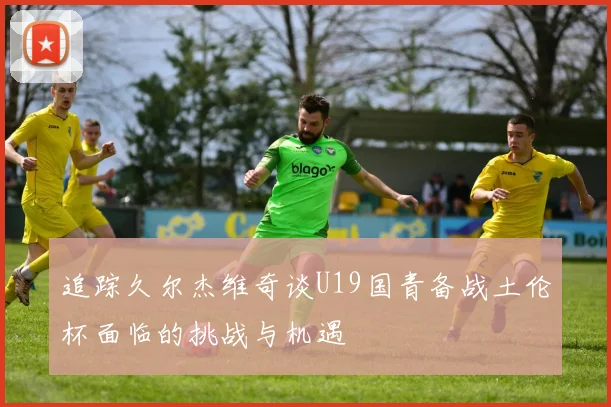 追踪久尔杰维奇谈U19国青备战土伦杯面临的挑战与机遇