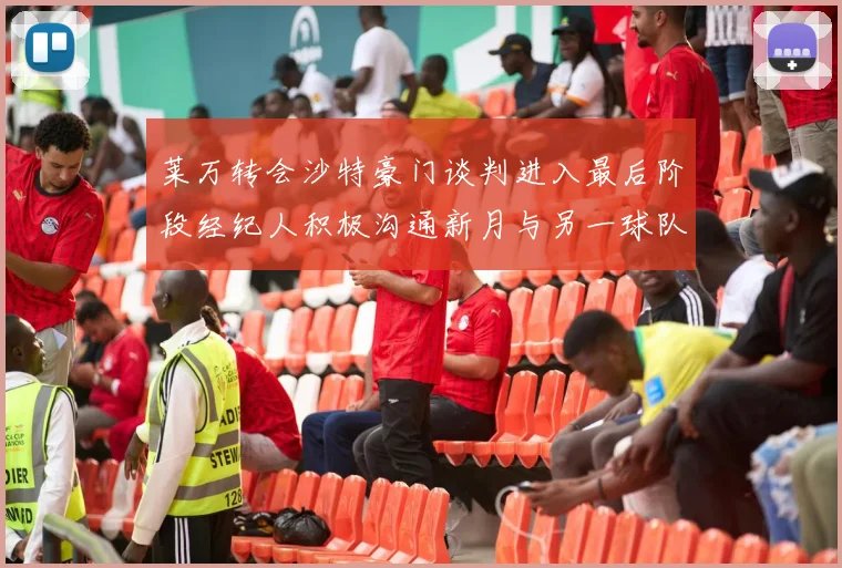 莱万转会沙特豪门谈判进入最后阶段经纪人积极沟通新月与另一球队